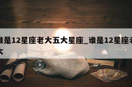 谁是12星座老大五大星座_谁是12星座老大