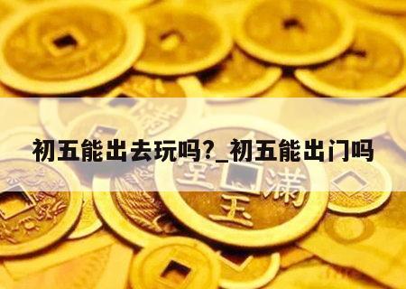 初五能出去玩吗?_初五能出门吗