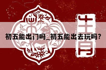 初五能出门吗_初五能出去玩吗?