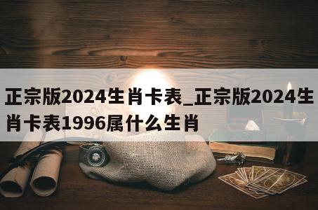 正宗版2024生肖卡表_正宗版2024生肖卡表1996属什么生肖