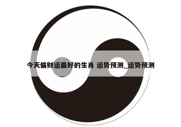今天偏财运最好的生肖 运势预测_运势预测