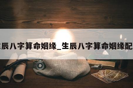生辰八字算命姻缘_生辰八字算命姻缘配偶
