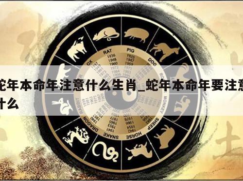 蛇年本命年注意什么生肖_蛇年本命年要注意什么