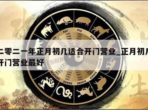 二零二一年正月初几适合开门营业_正月初几开门营业最好