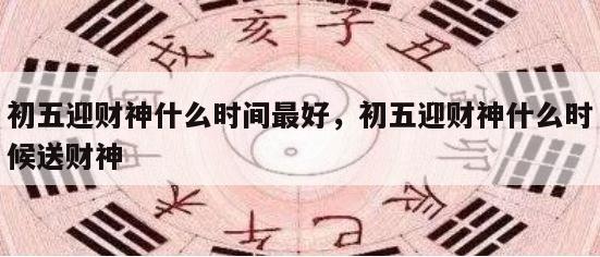初五迎财神什么时间最好，初五迎财神什么时候送财神