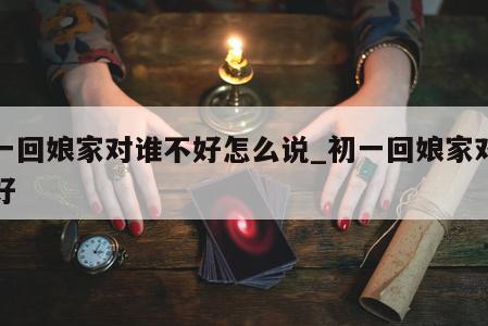 初一回娘家对谁不好怎么说_初一回娘家对谁不好