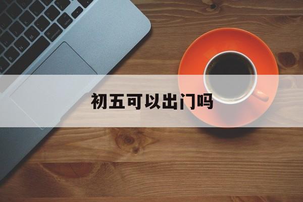 初五可以出行吗?_初五可以出门吗